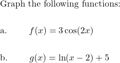 \begin{aligned}&\text{Graph the following functions: }\\\\&\text{a. } \qquad f(x)=3\cos (2x) \\\\&\text{b. } \qquad g(x)= \ln(x-2)+5\end{aligned}