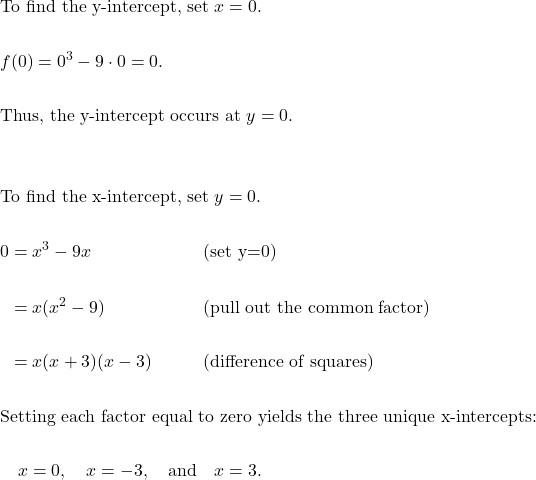 \begin{aligned}&\text{To find the y-intercept, set } x=0. \\\\&f(0)=0^{3}-9 \cdot 0 = 0. \\\\&\text{Thus, the y-intercept occurs at } y=0. \\\\\\&\text{To find the x-intercept, set } y=0. \\\\&\begin{aligned}0 &= x^{3} - 9x &&\qquad\text{(set y=0)} \\\\&= x ( x^{2}-9 ) &&\qquad\text{(pull out the common factor)} \\\\&= x ( x + 3 ) ( x - 3 ) &&\qquad\text{(difference of squares)}\end{aligned} \\\\&\text{Setting each factor equal to zero yields the three unique x-intercepts:} \\\\&\quad x=0, \quad x=-3, \quad \text{and} \quad x=3.\end{aligned}