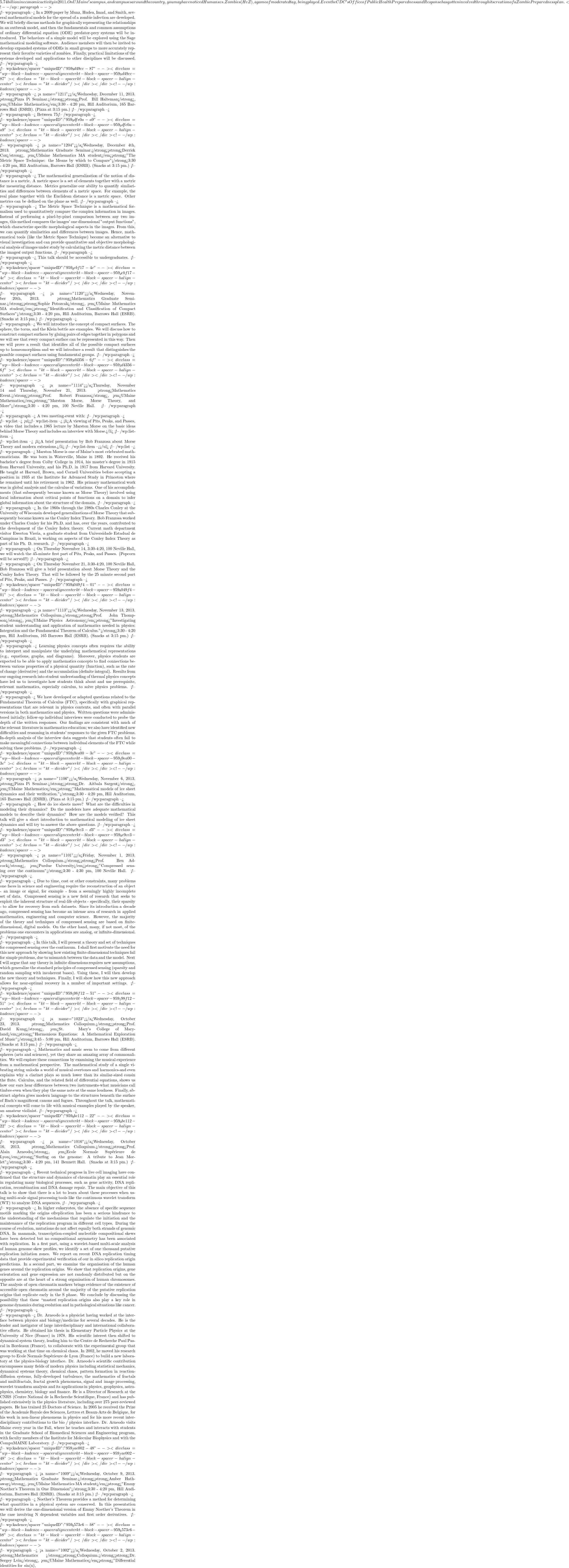 5.74 billion in economic activity in 2011. On UMaine's campus, and campuses around the country, you may have noticed Humans vs. Zombies (HvZ), a game of moderated tag, being played. Even the CDC's Office of Public Health Preparedness and Response has gotten involved through its creation of a Zombie Preparedness plan. <!-- /wp:paragraph -->  <!-- wp:paragraph --> In a 2009 paper by Munz, Hudea, Imad, and Smith, several mathematical models for the spread of a zombie infection are developed. We will briefly discuss methods for graphically representing the relationships in an outbreak model, and then the fundamentals and common assumptions of ordinary differential equation (ODE) predator-prey systems will be introduced. The behaviors of a simple model will be explored using the Sage mathematical modeling software. Audience members will then be invited to develop expanded systems of ODEs in small groups to more accurately represent their favorite varieties of zombies. Finally, practical limitations of the systems developed and applications to other disciplines will be discussed. <!-- /wp:paragraph -->  <!-- wp:kadence/spacer {"uniqueID":"959_9d49cc-87"} --> <div class="wp-block-kadence-spacer aligncenter kt-block-spacer-959_9d49cc-87"><div class="kt-block-spacer kt-block-spacer-halign-center"><hr class="kt-divider"/></div></div> <!-- /wp:kadence/spacer -->  <!-- wp:paragraph --> <a name="1211"></a>Wednesday, December 11, 2013.  <strong>Pizza Pi Seminar.</strong><strong>Prof. Bill Halteman</strong>, <em>UMaine Mathematics</em>3:30 - 4:20 pm, Hill Auditorium, 165 Barrows Hall (ESRB). (Pizza at 3:15 pm.) <!-- /wp:paragraph -->  <!-- wp:paragraph --> Between 75% and 80% of students at Harvard are first-borns.  Do first-born children work harder academically, and so end up overrepresented at top universities?  So claims noted philosopher Michael Sandel.  But maybe his statistical reasoning is faulty and there is a more plausible explanation that we can find using some simple statistical tools. <!-- /wp:paragraph -->  <!-- wp:kadence/spacer {"uniqueID":"959_9dfe0a-a9"} --> <div class="wp-block-kadence-spacer aligncenter kt-block-spacer-959_9dfe0a-a9"><div class="kt-block-spacer kt-block-spacer-halign-center"><hr class="kt-divider"/></div></div> <!-- /wp:kadence/spacer -->  <!-- wp:paragraph --> <a name="1204"></a>Wednesday, December 4th, 2013.  <strong>Mathematics Graduate Seminar.</strong><strong>Derrick Cox</strong>, <em>UMaine Mathematics MA student</em><strong>"The Metric Space Technique: the Means by which to Compare"</strong>3:30 - 4:20 pm, Hill Auditorium, Barrows Hall (ESRB). (Snacks at 3:15 pm.) <!-- /wp:paragraph -->  <!-- wp:paragraph --> The mathematical generalization of the notion of distance is a metric. A metric space is a set of elements together with a metric for measuring distance. Metrics generalize our ability to quantify similarities and differences between elements of a metric space. For example, the real plane together with the Euclidean distance is a metric space. Other metrics can be defined on the plane as well. <!-- /wp:paragraph -->  <!-- wp:paragraph --> The Metric Space Technique is a mathematical formalism used to quantitatively compare the complex information in images. Instead of performing a pixel-by-pixel comparison between any two images, this method compares the images' one dimensional "output functions", which characterize specific morphological aspects in the images. From this, we can quantify similarities and differences between images. Hence, mathematical tools (like the Metric Space Technique) become an alternative to visual investigation and can provide quantitative and objective morphological analysis of images under study by calculating the metric distance between the images&iacute; output functions. <!-- /wp:paragraph -->  <!-- wp:paragraph --> This talk should be accessible to undergraduates. <!-- /wp:paragraph -->  <!-- wp:kadence/spacer {"uniqueID":"959_dcbf17-4c"} --> <div class="wp-block-kadence-spacer aligncenter kt-block-spacer-959_dcbf17-4c"><div class="kt-block-spacer kt-block-spacer-halign-center"><hr class="kt-divider"/></div></div> <!-- /wp:kadence/spacer -->  <!-- wp:paragraph --> <a name="1120"></a>Wednesday, November 20th, 2013.  <strong>Mathematics Graduate Seminar.</strong><strong>Sophie Potozcak</strong>, <em>UMaine Mathematics MA student</em><strong>"Identification and Classification of Compact Surfaces"</strong>3:30 - 4:20 pm, Hill Auditorium, Barrows Hall (ESRB). (Snacks at 3:15 pm.) <!-- /wp:paragraph -->  <!-- wp:paragraph --> We will introduce the concept of compact surfaces. The sphere, the torus, and the Klein bottle are examples. We will discuss how to construct compact surfaces by gluing pairs of edges together in polygons and we will see that every compact surface can be represented in this way. Then we will prove a result that identifies all of the possible compact surfaces up to homeomorphism and we will introduce a result that distinguishes the possible compact surfaces using fundamental groups. <!-- /wp:paragraph -->  <!-- wp:kadence/spacer {"uniqueID":"959_3d4356-6f"} --> <div class="wp-block-kadence-spacer aligncenter kt-block-spacer-959_3d4356-6f"><div class="kt-block-spacer kt-block-spacer-halign-center"><hr class="kt-divider"/></div></div> <!-- /wp:kadence/spacer -->  <!-- wp:paragraph --> <a name="1114"></a>Thursday, November 14 and Thursday, November 21, 2013.  <strong>Mathematics Event.</strong><strong>Prof. Robert Franzosa</strong>, <em>UMaine Mathematics</em><strong>"Marston Morse, Morse Theory, and More"</strong>3:30 - 4:20 pm, 100 Neville Hall. <!-- /wp:paragraph -->  <!-- wp:paragraph --> A two meeting-event with: <!-- /wp:paragraph -->  <!-- wp:list --> <ul><!-- wp:list-item --> <li>A viewing of Pits, Peaks, and Passes, a video that includes a 1965 lecture by Marston Morse on the basic ideas behind Morse Theory and includes an interview with Morse.</li> <!-- /wp:list-item -->  <!-- wp:list-item --> <li>A brief presentation by Bob Franzosa about Morse Theory and modern extensions.</li> <!-- /wp:list-item --></ul> <!-- /wp:list -->  <!-- wp:paragraph --> Marston Morse is one of Maine's most celebrated mathematicians. He was born in Waterville, Maine in 1892. He received his bachelor's degree from Colby College in 1914, his master's degree in 1915 from Harvard University, and his Ph.D. in 1917 from Harvard University. He taught at Harvard, Brown, and Cornell Universities before accepting a position in 1935 at the Institute for Advanced Study in Princeton where he remained until his retirement in 1962. His primary mathematical work was in global analysis and the calculus of variations. One of his accomplishments (that subsequently became known as Morse Theory) involved using local information about critical points of functions on a domain to infer global information about the structure of the domain. <!-- /wp:paragraph -->  <!-- wp:paragraph --> In the 1960s through the 1980s Charles Conley at the University of Wisconsin developed generalizations of Morse Theory that subsequently became known as the Conley Index Theory. Bob Franzosa worked under Charles Conley for his Ph.D. and has, over the years, contributed to the development of the Conley Index theory. Current math department visitor Ewerton Vieria, a graduate student from Universidade Estadual de Campinas in Brazil, is working on aspects of the Conley Index Theory as part of  his Ph. D. research. <!-- /wp:paragraph -->  <!-- wp:paragraph --> On Thursday November 14, 3:30-4:20, 100 Neville Hall, we will watch the 45-minute first part of Pits, Peaks, and Passes. (Popcorn will be served!!) <!-- /wp:paragraph -->  <!-- wp:paragraph --> On Thursday November 21, 3:30-4:20, 100 Neville Hall, Bob Franzosa will give a brief presentation about Morse Theory and the Conley Index Theory. That will be followed by the 25 minute second part of Pits, Peaks, and Passes. <!-- /wp:paragraph -->  <!-- wp:kadence/spacer {"uniqueID":"959_8049f4-01"} --> <div class="wp-block-kadence-spacer aligncenter kt-block-spacer-959_8049f4-01"><div class="kt-block-spacer kt-block-spacer-halign-center"><hr class="kt-divider"/></div></div> <!-- /wp:kadence/spacer -->  <!-- wp:paragraph --> <a name="1113"></a>Wednesday, November 13, 2013.  <strong>Mathematics Colloquium.</strong><strong>Prof. John Thompson</strong>, <em>UMaine Physics & Astronomy</em><strong>"Investigating student understanding and application of mathematics needed in physics: Integration and the Fundamental Theorem of Calculus."</strong>3:30 - 4:20 pm, Hill Auditorium, 165 Barrows Hall (ESRB). (Snacks at 3:15 pm.) <!-- /wp:paragraph -->  <!-- wp:paragraph --> Learning physics concepts often requires the ability to interpret and manipulate the underlying mathematical representations (e.g., equations, graphs, and diagrams). Moreover, physics students are expected to be able to apply mathematics concepts to find connections between various properties of a physical quantity (function), such as the rate of change (derivative) and the accumulation (definite integral). Results from our ongoing research into student understanding of thermal physics concepts have led us to investigate how students think about and use prerequisite, relevant mathematics, especially calculus, to solve physics problems. <!-- /wp:paragraph -->  <!-- wp:paragraph --> We have developed or adapted questions related to the Fundamental Theorem of Calculus (FTC), specifically with graphical representations that are relevant in physics contexts, and often with parallel versions in both mathematics and physics. Written questions were administered initially; follow-up individual interviews were conducted to probe the depth of the written responses. Our findings are consistent with much of the relevant literature in mathematics education; we also have identified new difficulties and reasoning in students' responses to the given FTC problems. In-depth analysis of the interview data suggests that students often fail to make meaningful connections between individual elements of the FTC while solving these problems. <!-- /wp:paragraph -->  <!-- wp:kadence/spacer {"uniqueID":"959_29ea00-3c"} --> <div class="wp-block-kadence-spacer aligncenter kt-block-spacer-959_29ea00-3c"><div class="kt-block-spacer kt-block-spacer-halign-center"><hr class="kt-divider"/></div></div> <!-- /wp:kadence/spacer -->  <!-- wp:paragraph --> <a name="1106"></a>Wednesday, November 6, 2013.  <strong>Pizza Pi Seminar.</strong><strong>Dr. Aitbala Sargent</strong>, <em>UMaine Mathematics</em><strong>"Mathematical models of ice sheet dynamics and their verification."</strong>3:30 - 4:20 pm, Hill Auditorium, 165 Barrows Hall (ESRB). (Pizza at 3:15 pm.) <!-- /wp:paragraph -->  <!-- wp:paragraph --> How do ice sheets move?  What are the difficulties in modeling their dynamics?  Do the modelers have adequate mathematical models to describe their dynamics?  How are the models verified? This talk will give a short introduction to mathematical modeling of ice sheet dynamics and will try to answer the above questions. <!-- /wp:paragraph -->  <!-- wp:kadence/spacer {"uniqueID":"959_9e9cc3-d3"} --> <div class="wp-block-kadence-spacer aligncenter kt-block-spacer-959_9e9cc3-d3"><div class="kt-block-spacer kt-block-spacer-halign-center"><hr class="kt-divider"/></div></div> <!-- /wp:kadence/spacer -->  <!-- wp:paragraph --> <a name="1101"></a>Friday, November 1, 2013.  <strong>Mathematics Colloquium.</strong><strong>Prof. Ben Adcock</strong>, <em>Purdue University</em><strong>"Compressed sensing over the continuum"</strong>3:30 - 4:30 pm, 100 Neville Hall. <!-- /wp:paragraph -->  <!-- wp:paragraph --> Due to time, cost or other constraints, many problems one faces in science and engineering require the reconstruction of an object - an image or signal, for example - from a seemingly highly incomplete set of data.  Compressed sensing is a new field of research that seeks to exploit the inherent structure of real-life objects - specifically, their sparsity - to allow for recovery from such datasets.  Since its introduction a decade ago, compressed sensing has become an intense area of research in applied mathematics, engineering and computer science.  However, the majority of the theory and techniques of compressed sensing are based on finite-dimensional, digital models.  On the other hand, many, if not most, of the problems one encounters in applications are analog, or infinite-dimensional. <!-- /wp:paragraph -->  <!-- wp:paragraph --> In this talk, I will present a theory and set of techniques for compressed sensing over the continuum.  I shall first motivate the need for this new approach by showing how existing finite-dimensional techniques fail for simple problems, due to mismatch between the data and the model.  Next I will argue that any theory in infinite dimensions requires new assumptions, which generalize the standard principles of compressed sensing (sparsity and random sampling with incoherent bases).  Using these, I will then develop the new theory and techniques.  Finally, I will show how this new approach allows for near-optimal recovery in a number of important settings. <!-- /wp:paragraph -->  <!-- wp:kadence/spacer {"uniqueID":"959_198f12-51"} --> <div class="wp-block-kadence-spacer aligncenter kt-block-spacer-959_198f12-51"><div class="kt-block-spacer kt-block-spacer-halign-center"><hr class="kt-divider"/></div></div> <!-- /wp:kadence/spacer -->  <!-- wp:paragraph --> <a name="1023"></a>Wednesday, October 23, 2013.  <strong>Mathematics Colloquium.</strong><strong>Prof. David Kung</strong>, <em>St. Mary's College of Maryland</em><strong>"Harmonious Equations: A Mathematical Exploration of Music"</strong>3:45 - 5:00 pm, Hill Auditorium, Barrows Hall (ESRB). (Snacks at 3:15 pm.) <!-- /wp:paragraph -->  <!-- wp:paragraph --> Mathematics and music seem to come from different spheres (arts and sciences), yet they share an amazing array of commonalities. We will explore these connections by examining the musical experience from a mathematical perspective. The mathematical study of a single vibrating string unlocks a world of musical overtones and harmonics-and even explains why a clarinet plays so much lower than its similar-sized cousin the flute. Calculus, and the related field of differential equations, shows us how our ears hear differences between two instruments-what musicians call timbre-even when they play the same note at the same loudness. Finally, abstract algebra gives modern language to the structures beneath the surface of Bach's magnificent canons and fugues. Throughout the talk, mathematical concepts will come to life with musical examples played by the speaker, an amateur violinist. <!-- /wp:paragraph -->  <!-- wp:kadence/spacer {"uniqueID":"959_0be112-22"} --> <div class="wp-block-kadence-spacer aligncenter kt-block-spacer-959_0be112-22"><div class="kt-block-spacer kt-block-spacer-halign-center"><hr class="kt-divider"/></div></div> <!-- /wp:kadence/spacer -->  <!-- wp:paragraph --> <a name="1016"></a>Wednesday, October 16, 2013.  <strong>Mathematics Colloquium.</strong><strong>Prof. Alain Arneodo</strong>, <em>Ecole Normale Sup&eacute;rieure de Lyon</em><strong>"Surfing on the genome: A tribute to Jean Morlet"</strong>3:30 - 4:20 pm, 141 Bennett Hall. (Snacks at 3:15 pm.) <!-- /wp:paragraph -->  <!-- wp:paragraph --> Recent technical progress in live cell imaging have confirmed that the structure and dynamics of chromatin play an essential role in regulating many biological processes, such as gene activity, DNA replication, recombination and DNA damage repair. The main objective of this talk is to show that there is a lot to learn about these processes when using multi-scale signal processing tools like the continuous wavelet transform (WT) to analyze DNA sequences. <!-- /wp:paragraph -->  <!-- wp:paragraph --> In higher eukaryotes, the absence of specific sequence motifs marking the origins ofreplication has been a serious hindrance to the understanding of the mechanisms that regulate the initiation and the maintenance of the replication program in different cell types. During the course of evolution, mutations do not affect equally both strands of genomic DNA. In mammals, transcription-coupled nucleotide compositional skews have been detected but no compositional asymmetry has been associated with replication. In a first part, using a wavelet-based multi-scale analysis of human genome skew profiles, we identify a set of one thousand putative replication initiation zones. We report on recent DNA replication timing data that provide experimental verification of our in silico replication origin predictions. In a second part, we examine the organisation of the human genes around the replication origins. We show that replication origins, gene orientation and gene expression are not randomly distributed but on the opposite are at the heart of a strong organisation of human chromosomes. The analysis of open chromatin markers brings evidence of the existence of accessible open chromatin around the majority of the putative replication origins that replicate early in the S phase. We conclude by discussing the possibility that these ``master&iacute; replication origins also play a key role in genome dynamics during evolution and in pathological situations like cancer. <!-- /wp:paragraph -->  <!-- wp:paragraph --> Dr. Arneodo is a physicist having worked at the interface between physics and biology/medicine for several decades. He is the leader and instigator of large interdisciplinary and international collaborative efforts. He obtained his thesis in Elementary Particle Physics at the University of Nice (France) in 1978. His scientific interest then shifted to dynamical system theory, leading him to the Centre de Recherche Paul Pascal in Bordeaux (France), to collaborate with the experimental group that was working at that time on chemical chaos. In 2002, he moved his research group to Ecole Normale Sup&eacute;rieure de Lyon (France) to build a new laboratory at the physics-biology interface. Dr. Arneodo's scientific contribution encompasses many fields of modern physics including statistical mechanics, dynamical systems theory, chemical chaos, pattern formation in reaction-diffusion systems, fully-developed turbulence, the mathematics of fractals and multifractals, fractal growth phenomena, signal and image processing, wavelet transform analysis and its applications in physics, geophysics, astrophysics, chemistry, biology and finance. He is a Director of Research at the CNRS (Centre National de la Recherche Scientifique, France) and has published extensively in the physics literature, including over 275 peer-reviewed papers. He has trained 25 Doctors of Science. In 2005 he received the Prize of the Academie Royale des Sciences, Lettres et Beaux-Arts de Belgique, for his work in non-linear phenomena in physics and for his more recent interdisciplinary contributions to the bio / physics interface. Dr. Arneodo visits Maine every year in the Fall, where he teaches and interacts with students in the Graduate School of Biomedical Sciences and Engineering program, with faculty members of the Institute for Molecular Biophysics and with the CompuMAINE Laboratory. <!-- /wp:paragraph -->  <!-- wp:kadence/spacer {"uniqueID":"959_fae002-48"} --> <div class="wp-block-kadence-spacer aligncenter kt-block-spacer-959_fae002-48"><div class="kt-block-spacer kt-block-spacer-halign-center"><hr class="kt-divider"/></div></div> <!-- /wp:kadence/spacer -->  <!-- wp:paragraph --> <a name="1009"></a>Wednesday, October 9, 2013.  <strong>Mathematics Graduate Seminar.</strong><strong>Amber Hathaway</strong>, <em>UMaine Mathematics MA student</em><strong>"Emmy Noether's Theorem in One Dimension"</strong>3:30 - 4:20 pm, Hill Auditorium, Barrows Hall (ESRB). (Snacks at 3:15 pm.) <!-- /wp:paragraph -->  <!-- wp:paragraph --> Noether's Theorem provides a method for determining what quantities in a physical system are conserved. In this presentation we will derive the one-dimensional version of Emmy Noether's Theorem in the case involving N dependent variables and first order derivatives. <!-- /wp:paragraph -->  <!-- wp:kadence/spacer {"uniqueID":"959_b573c6-b8"} --> <div class="wp-block-kadence-spacer aligncenter kt-block-spacer-959_b573c6-b8"><div class="kt-block-spacer kt-block-spacer-halign-center"><hr class="kt-divider"/></div></div> <!-- /wp:kadence/spacer -->  <!-- wp:paragraph --> <a name="1002"></a>Wednesday, October 2, 2013.  <strong>Mathematics </strong><strong>Colloquium.</strong><strong>Dr. Sergey Lvin</strong>, <em>UMaine Mathematics</em><strong>"Differential identities for sin(x),