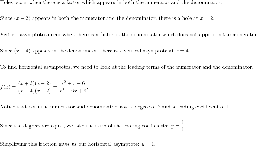 \begin{aligned}&\text{Holes occur when there is a factor which appears in both the numerator and the denominator.} \\\\&\text{Since } (x-2) \text{ appears in both the numerator and the denominator, there is a hole at } x=2. \\\\&\text{Vertical asymptotes occur when there is a factor in the denominator which does not appear in the numerator.}\\\\&\text{Since } (x-4) \text{ appears in the denominator, there is a vertical asymptote at } x=4. \\\\&\text{To find horizontal asymptotes, we need to look at the leading terms of the numerator and the denominator.} \\\\&f(x)=\dfrac{(x+3)(x-2)}{(x-4)(x-2)}=\dfrac{x^{2}+x-6}{x^{2}-6x+8}. \\\\&\text{Notice that both the numerator and denominator have a degree of 2 and a leading coefficient of 1.} \\\\&\text{Since the degrees are equal, we take the ratio of the leading coefficients: } y=\dfrac{1}{1}. \\\\&\text{Simplifying this fraction gives us our horizontal asymptote: } y=1.\end{aligned}