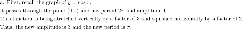 \begin{aligned}&\text{a. First, recall the graph of } y=\cos x.\\&\text{It passes through the point (0,1) and has period } 2\pi \text{ and amplitude 1.}\\&\text{This function is being stretched vertically by a factor of 3 and squished horizontally by a factor of 2.}\\&\text{Thus, the new amplitude is 3 and the new period is } \pi.\end{aligned}