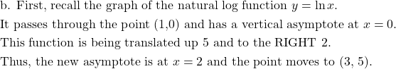 \begin{aligned}&\text{b. First, recall the graph of the natural log function } y=\ln x.\\&\text{It passes through the point (1,0) and has a vertical asymptote at } x=0.\\&\text{This function is being translated up 5 and to the RIGHT 2.}\\&\text{Thus, the new asymptote is at } x=2 \text{ and the point moves to (3, 5)}.\end{aligned}