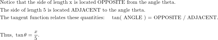 \begin{aligned}&\text{Notice that the side of length x is located OPPOSITE from the angle theta.}\\&\text{The side of length 5 is located ADJACENT to the angle theta.}\\&\text{The tangent function relates these quantities: \quad tan( ANGLE ) = OPPOSITE / ADJACENT}.\\\\&\text{Thus, } \tan \theta = \dfrac{x}{5}.\end{aligned}
