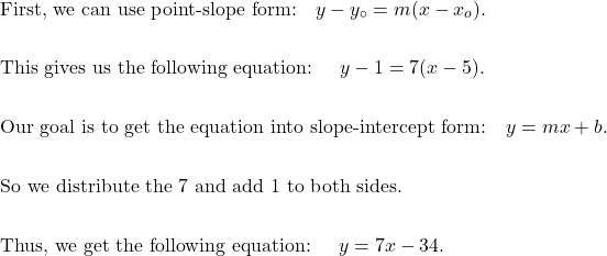 \begin{aligned}&\text{First, we can use point-slope form:} \quad y - y_{\circ } = m (x - x_{o} ). \\\\&\text{This gives us the following equation: } \quad y - 1 = 7( x - 5). \\\\&\text{Our goal is to get the equation into slope-intercept form:} \quad y = m x + b. \\\\&\text{So we distribute the 7 and add 1 to both sides.} \\\\&\text{Thus, we get the following equation: } \quad y = 7x - 34.\end{aligned}